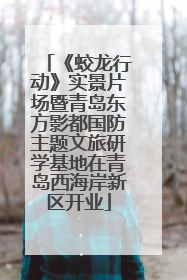《蛟龙行动》实景片场暨青岛东方影都国防主题文旅研学基地在青岛西海岸新区开业