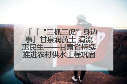 「“三抓三促”身边事」甘泉润黄土 涓流惠民生——甘肃省持续推进农村供水工程巩固提升项目建设