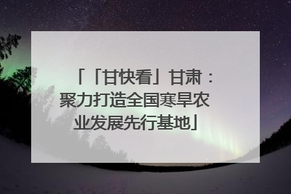 「甘快看」甘肃：聚力打造全国寒旱农业发展先行基地