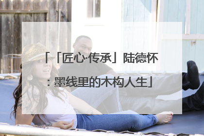 「匠心·传承」陆德怀：墨线里的木构人生