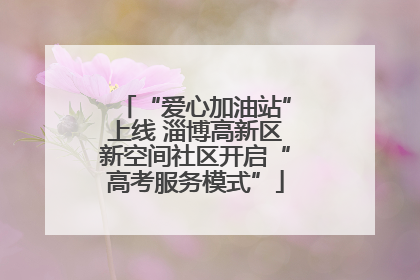 “爱心加油站”上线 淄博高新区新空间社区开启“高考服务模式”