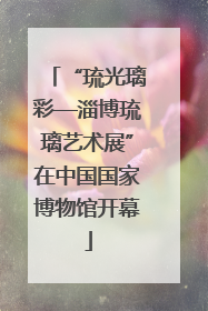 “琉光璃彩—淄博琉璃艺术展”在中国国家博物馆开幕