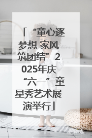 “童心逐梦想 家风筑团结”2025年庆“六一”童星秀艺术展演举行