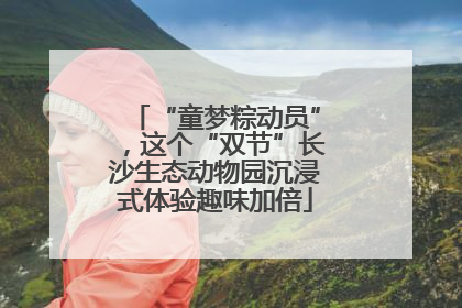 “童梦粽动员”，这个“双节”长沙生态动物园沉浸式体验趣味加倍