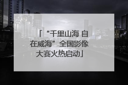 “千里山海 自在威海”全国影像大赛火热启动
