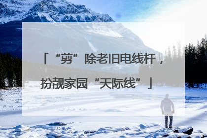 “剪”除老旧电线杆，扮靓家园“天际线”