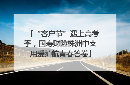 “客户节”遇上高考季，国寿财险株洲中支用爱护航青春答卷