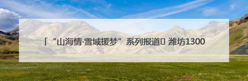“山海情·雪域援梦”系列报道⑪ 潍坊1300万援藏资金，守护藏区群众健康“最后一公里”