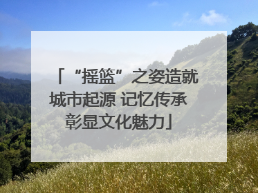 “摇篮”之姿造就城市起源 记忆传承彰显文化魅力