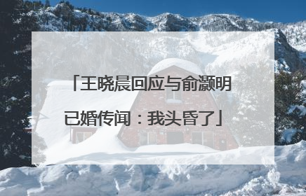 王晓晨回应与俞灏明已婚传闻：我头昏了