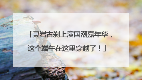 灵岩古刹上演国潮嘉年华，这个端午在这里穿越了！