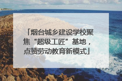 烟台城乡建设学校聚焦“超级工匠”基地，点赞劳动教育新模式