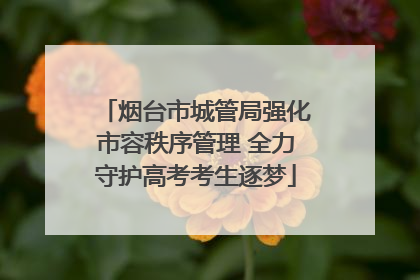 烟台市城管局强化市容秩序管理 全力守护高考考生逐梦
