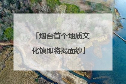 烟台首个地质文化镇即将揭面纱