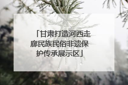 甘肃打造河西走廊民族民俗非遗保护传承展示区