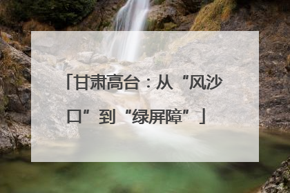 甘肃高台：从“风沙口”到“绿屏障”