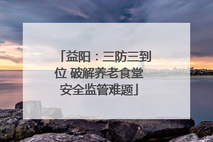 益阳：三防三到位 破解养老食堂安全监管难题