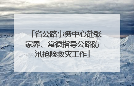 省公路事务中心赴张家界、常德指导公路防汛抢险救灾工作