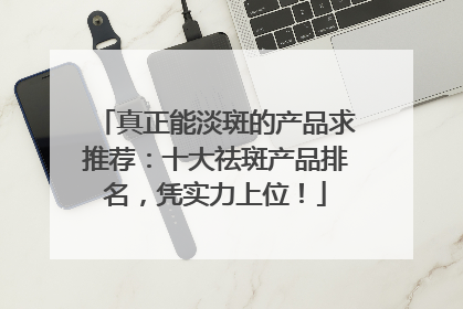 真正能淡斑的产品求推荐：十大祛斑产品排名，凭实力上位！