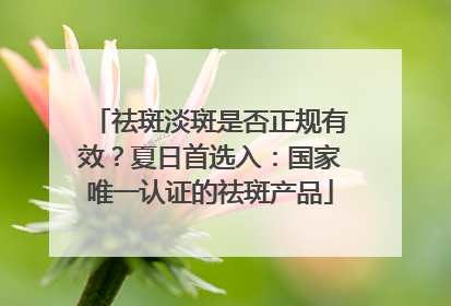 祛斑淡斑是否正规有效？夏日首选入：国家唯一认证的祛斑产品