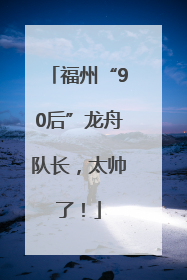 福州“90后”龙舟队长,太帅了!