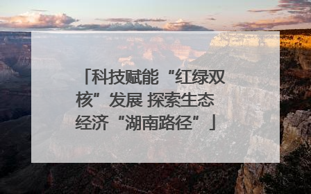 科技赋能“红绿双核”发展 探索生态经济“湖南路径”