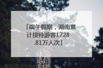 端午假期，湖南累计接待游客1728.81万人次
