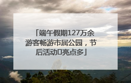 端午假期127万余游客畅游市属公园，节后活动﻿亮点多