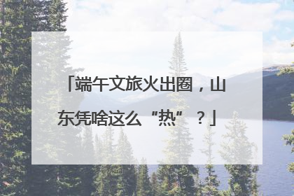 端午文旅火出圈，山东凭啥这么“热”？