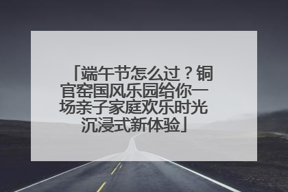 端午节怎么过？铜官窑国风乐园给你一场亲子家庭欢乐时光沉浸式新体验