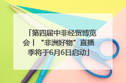 第四届中非经贸博览会丨“非洲好物”直播季将于6月6日启动