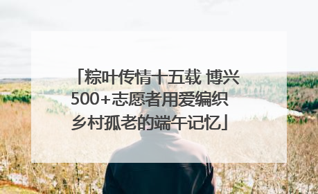 粽叶传情十五载 博兴500+志愿者用爱编织乡村孤老的端午记忆