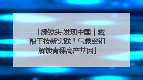 绿镜头·发现中国｜藏粮于技新实践！气象密钥解锁青稞高产基因