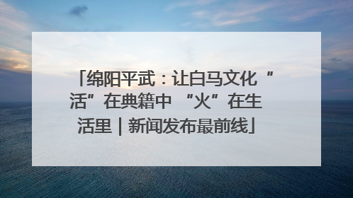 绵阳平武：让白马文化“活”在典籍中 “火”在生活里｜新闻发布最前线