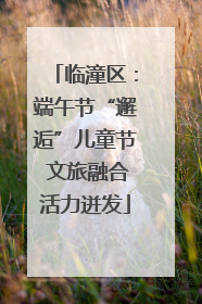 临潼区：端午节“邂逅”儿童节 文旅融合活力迸发