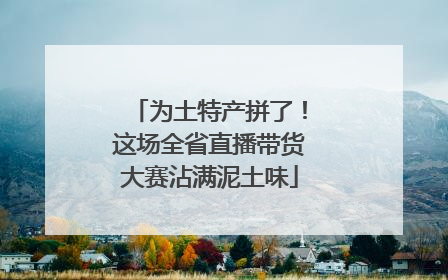 为土特产拼了！这场全省直播带货大赛沾满泥土味