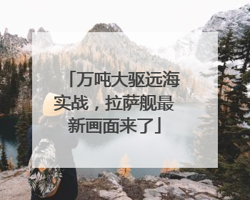 万吨大驱远海实战，拉萨舰最新画面来了