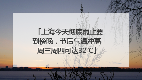 上海今天彻底雨止要到傍晚，节后气温冲高周三周四可达32℃