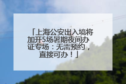 上海公安出入境将加开5场暑期夜间办证专场：无需预约，直接可办！