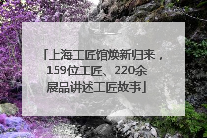 上海工匠馆焕新归来，159位工匠、220余展品讲述工匠故事
