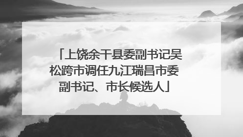 上饶余干县委副书记吴松跨市调任九江瑞昌市委副书记、市长候选人