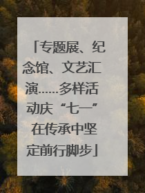专题展、纪念馆、文艺汇演……多样活动庆“七一” 在传承中坚定前行脚步