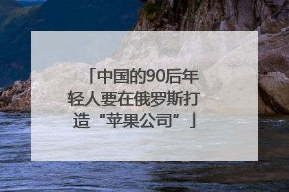 中国的90后年轻人要在俄罗斯打造“苹果公司”