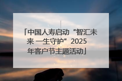 中国人寿启动“智汇未来 一生守护”2025年客户节主题活动
