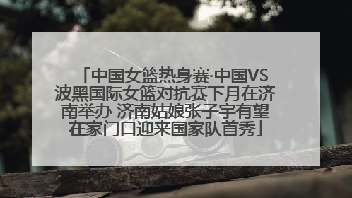 中国女篮热身赛·中国VS波黑国际女篮对抗赛下月在济南举办 济南姑娘张子宇有望在家门口迎来国家队首秀
