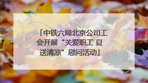 中铁六局北京公司工会开展“关爱职工 夏送清凉”慰问活动