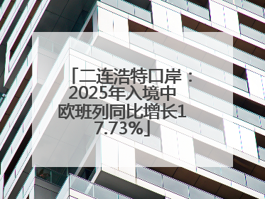 二连浩特口岸：2025年入境中欧班列同比增长17.73%
