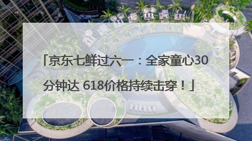 京东七鲜过六一：全家童心30分钟达 618价格持续击穿！