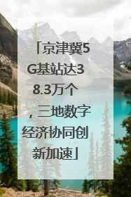 京津冀5G基站达38.3万个，三地数字经济协同创新加速