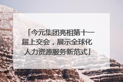 今元集团亮相第十一届上交会，展示全球化人力资源服务新范式